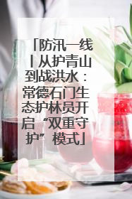防汛一线丨从护青山到战洪水：常德石门生态护林员开启“双重守护”模式