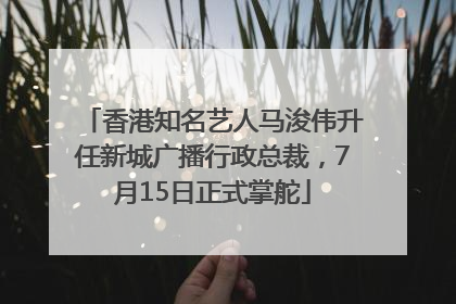香港知名艺人马浚伟升任新城广播行政总裁，7月15日正式掌舵