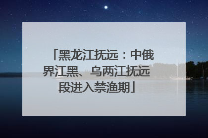 黑龙江抚远：中俄界江黑、乌两江抚远段进入禁渔期