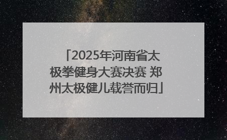 2025年河南省太极拳健身大赛决赛 郑州太极健儿载誉而归