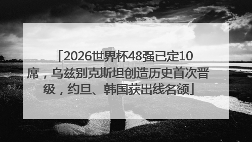 2026世界杯48强已定10席，乌兹别克斯坦创造历史首次晋级，约旦、韩国获出线名额