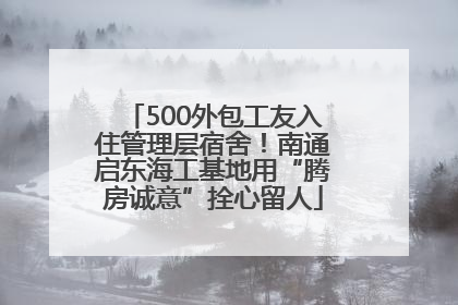 500外包工友入住管理层宿舍！南通启东海工基地用“腾房诚意”拴心留人